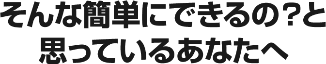 そんな簡単にできるの？と思っているあなたへ